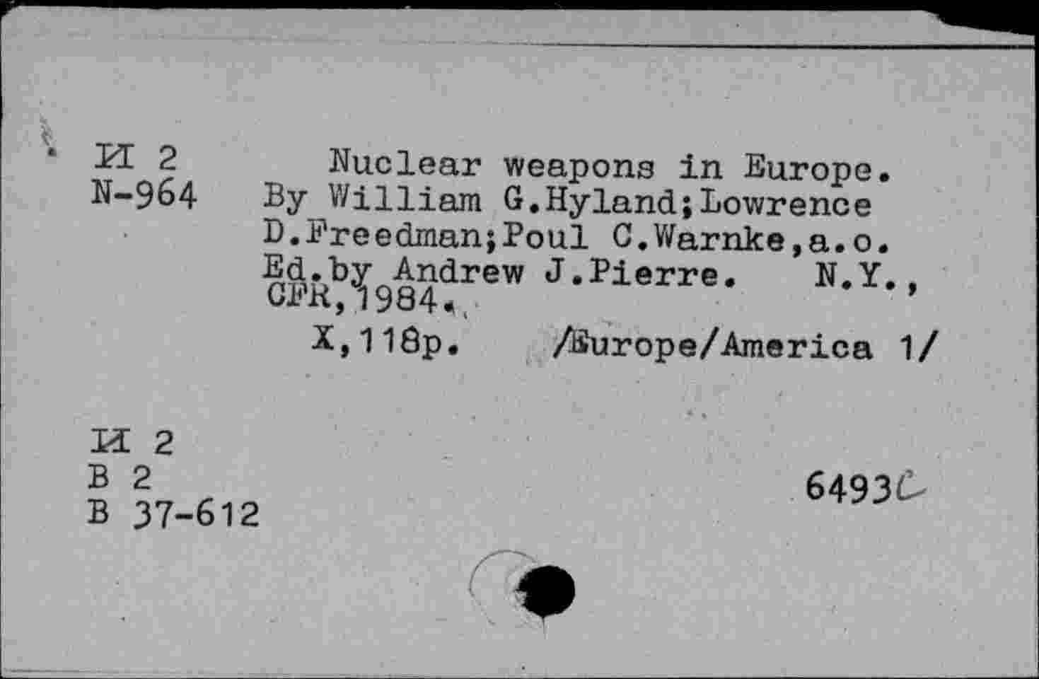 ﻿M 2
N-964
Nuclear weapons in Europe.
By William G.Hyland;Lowrence D.Freedman;Boul C.Warnke.a.o. Ed.by Andrew J.Pierre. N.Y., CFR,1984<.
X,118p.	/Europe/America 1 /
M 2
B 2
B 37-612
64930